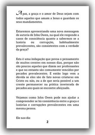 2
A paz, a graça e o amor de Deus sejam com
todos aqueles que amam a Jesus e guardam os
seus mandamentos.
Estaremos apresentando uma nova mensagem
de autoria de John Owen, na qual ele responde a
casos de consciência quanto a sabermos se a
luxúria ou corrupção, habitualmente
prevalecentes, são consistentes com a verdade
da graça?
Esta é uma indagação que povoa o pensamento
de muitos crentes em nossos dias, porque não
são poucos aqueles que dizem ser professantes
e que no entanto são comumente vencidos por
pecados prevalecentes. E então logo vem a
dúvida se eles são de fato novas criaturas em
Cristo ou não, ou a de que seria possível a um
crente permanecer na prática inveterada de
pecados aos quais se encontre afeiçoado.
Vejamos como John Owen pode nos ajudar a
compreender se há consistência entre a graça e
luxúrias e corrupções prevalecentes em uma
mesma pessoa.
Ele nos diz:
 