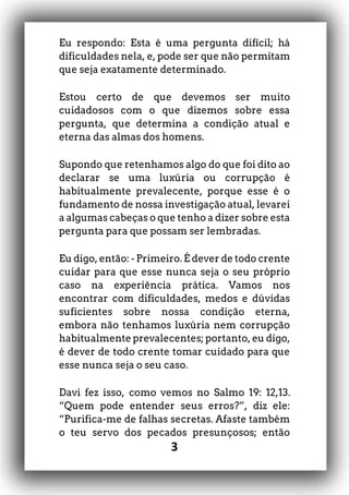 3
Eu respondo: Esta é uma pergunta difícil; há
dificuldades nela, e, pode ser que não permitam
que seja exatamente determinado.
Estou certo de que devemos ser muito
cuidadosos com o que dizemos sobre essa
pergunta, que determina a condição atual e
eterna das almas dos homens.
Supondo que retenhamos algo do que foi dito ao
declarar se uma luxúria ou corrupção é
habitualmente prevalecente, porque esse é o
fundamento de nossa investigação atual, levarei
a algumas cabeças o que tenho a dizer sobre esta
pergunta para que possam ser lembradas.
Eu digo, então: - Primeiro. É dever de todo crente
cuidar para que esse nunca seja o seu próprio
caso na experiência prática. Vamos nos
encontrar com dificuldades, medos e dúvidas
suficientes sobre nossa condição eterna,
embora não tenhamos luxúria nem corrupção
habitualmente prevalecentes; portanto, eu digo,
é dever de todo crente tomar cuidado para que
esse nunca seja o seu caso.
Davi fez isso, como vemos no Salmo 19: 12,13.
“Quem pode entender seus erros?”, diz ele:
“Purifica-me de falhas secretas. Afaste também
o teu servo dos pecados presunçosos; então
 