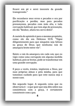 4
ficarei em pé e serei inocente da grande
transgressão.”
Ele reconhece seus erros e pecados e ora por
purificação e perdão; mas para pecados
presunçosos, pecados com mão alta, e toda
corrupção habitual, que tem algo de presunção,
ele diz: "Senhor, afasta teu servo deles".
A cautela do apóstolo é para o mesmo propósito,
como ele diz em Hebreus 12:15: “Vigiai
diligentemente para que ninguém seja faltoso
na graça de Deus; que nenhuma raiz de
amargura brote entre vós“.
Existe a raiz da amargura em cada um; que eu
vigio como uma corrupção em alguma medida
habitual, pois se brotar, pode se transformar em
uma grande corrupção.
E peço a vocês, irmãos, implorem a Deus, por
suas próprias almas e pela minha, para que
tomemos cuidado para que este nunca seja o
nosso caso.
Em segundo lugar. A segunda coisa que eu
observaria é: - o que quer que seja dito sobre sua
consistência com a graça, é certamente
consistente com a paz.
 
