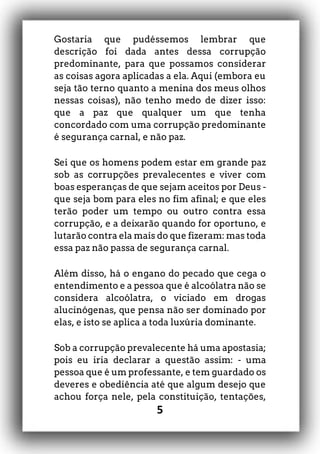 5
Gostaria que pudéssemos lembrar que
descrição foi dada antes dessa corrupção
predominante, para que possamos considerar
as coisas agora aplicadas a ela. Aqui (embora eu
seja tão terno quanto a menina dos meus olhos
nessas coisas), não tenho medo de dizer isso:
que a paz que qualquer um que tenha
concordado com uma corrupção predominante
é segurança carnal, e não paz.
Sei que os homens podem estar em grande paz
sob as corrupções prevalecentes e viver com
boas esperanças de que sejam aceitos por Deus -
que seja bom para eles no fim afinal; e que eles
terão poder um tempo ou outro contra essa
corrupção, e a deixarão quando for oportuno, e
lutarão contra ela mais do que fizeram: mas toda
essa paz não passa de segurança carnal.
Além disso, há o engano do pecado que cega o
entendimento e a pessoa que é alcoólatra não se
considera alcoólatra, o viciado em drogas
alucinógenas, que pensa não ser dominado por
elas, e isto se aplica a toda luxúria dominante.
Sob a corrupção prevalecente há uma apostasia;
pois eu iria declarar a questão assim: - uma
pessoa que é um professante, e tem guardado os
deveres e obediência até que algum desejo que
achou força nele, pela constituição, tentações,
 