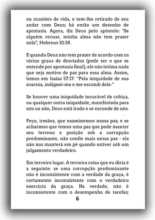 6
ou ocasiões de vida, e tem-lhe retirado de seu
andar com Deus; há então um desenho de
apostasia. Agora, diz Deus pelo apóstolo: "Se
alguém recuar, minha alma não tem prazer
nele", Hebreus 10:38 .
E quando Deus não tem prazer de acordo com os
vários graus de desviados (pode ser o que se
entende por apostasia final), ele não íntima nada
que seja motivo de paz para essa alma. Assim,
lemos em Isaías 57:17: “Pela iniquidade de sua
avareza, indignei-me e me escondi dele.”
Se houver uma iniquidade incurável de cobiça,
ou qualquer outra iniquidade, manifestada para
nós ou não, Deus está irado e se esconde de nós.
Peço, irmãos, que examinemos nossa paz; e se
acharmos que temos uma paz que pode manter
seu terreno e posição sob a corrupção
predominante, não confie mais nessa paz - ela
não nos manterá em pé quando estiver sob um
julgamento verdadeiro.
Em terceiro lugar. A terceira coisa que eu diria é
a seguinte: se uma corrupção predominante
não é inconsistente com a verdade da graça, é
certamente inconsistente com o verdadeiro
exercício da graça. Na verdade, não é
inconsistente com o desempenho de tarefas;
 