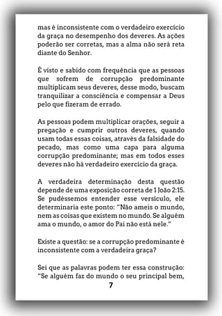 7
mas é inconsistente com o verdadeiro exercício
da graça no desempenho dos deveres. As ações
poderão ser corretas, mas a alma não será reta
diante do Senhor.
É visto e sabido com frequência que as pessoas
que sofrem de corrupção predominante
multiplicam seus deveres, desse modo, buscam
tranquilizar a consciência e compensar a Deus
pelo que fizeram de errado.
As pessoas podem multiplicar orações, seguir a
pregação e cumprir outros deveres, quando
usam todas essas coisas, através da falsidade do
pecado, mas como uma capa para alguma
corrupção predominante; mas em todos esses
deveres não há verdadeiro exercício da graça.
A verdadeira determinação desta questão
depende de uma exposição correta de 1 João 2:15.
Se pudéssemos entender esse versículo, ele
determinaria este ponto: “Não ameis o mundo,
nem as coisas que existem no mundo. Se alguém
ama o mundo, o amor do Pai não está nele.”
Existe a questão: se a corrupção predominante é
inconsistente com a verdadeira graça?
Sei que as palavras podem ter essa construção:
“Se alguém faz do mundo o seu principal bem,
 
