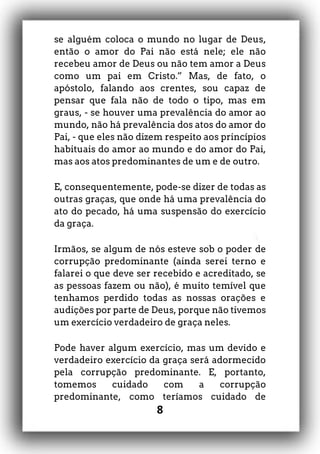 8
se alguém coloca o mundo no lugar de Deus,
então o amor do Pai não está nele; ele não
recebeu amor de Deus ou não tem amor a Deus
como um pai em Cristo.” Mas, de fato, o
apóstolo, falando aos crentes, sou capaz de
pensar que fala não de todo o tipo, mas em
graus, - se houver uma prevalência do amor ao
mundo, não há prevalência dos atos do amor do
Pai, - que eles não dizem respeito aos princípios
habituais do amor ao mundo e do amor do Pai,
mas aos atos predominantes de um e de outro.
E, consequentemente, pode-se dizer de todas as
outras graças, que onde há uma prevalência do
ato do pecado, há uma suspensão do exercício
da graça.
Irmãos, se algum de nós esteve sob o poder de
corrupção predominante (ainda serei terno e
falarei o que deve ser recebido e acreditado, se
as pessoas fazem ou não), é muito temível que
tenhamos perdido todas as nossas orações e
audições por parte de Deus, porque não tivemos
um exercício verdadeiro de graça neles.
Pode haver algum exercício, mas um devido e
verdadeiro exercício da graça será adormecido
pela corrupção predominante. E, portanto,
tomemos cuidado com a corrupção
predominante, como teríamos cuidado de
 