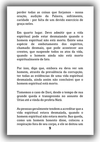 9
perder todas as coisas que forjamos - nossa
oração, audição da Palavra, sofrimento,
caridade - por falta de um devido exercício de
graça neles.
Em quarto lugar. Devo admitir que a vida
espiritual pode estar desmaiando quando o
homem espiritual não está morto. Existe uma
espécie de embotamento dos espíritos,
chamado desmaio, que pode acontecer aos
crentes, que suspende todos os atos da vida,
quando o homem ainda não está morto
espiritualmente de fato.
Por isso, digo que, embora eu deva ver um
homem, através da prevalência da corrupção,
ter todas as evidências de uma vida espiritual
desmaiada, ainda assim não concluirei que o
homem espiritual está morto.
Tomemos o caso de Davi, desde o tempo de sua
grande queda e transgressão no assunto de
Urias até a vinda do profeta Natã.
As pessoas geralmente tendem a acreditar que a
vida espiritual estava desmaiada, quando o
homem espiritual não estava morto. Sua queda,
como um homem honesto disse, colocou a
respiração fora de seu corpo, e ele se deitou um
 