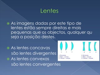                   LentesAs imagens dadas por este tipo de lentes estão sempre direitas e mais pequenas que os objectos, qualquer qu seja a posição destes.As lentes concavas     são lentes divergentesAs lentes convexas     são lentes convergentes
