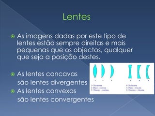                   LentesAs imagens dadas por este tipo de lentes estão sempre direitas e mais pequenas que os objectos, qualquer que seja a posição destes.As lentes concavas     são lentes divergentesAs lentes convexas     são lentes convergentes