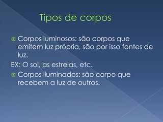         Tipos de corposCorpos luminosos: são corpos que emitem luz própria, são por isso fontes de luz.EX: O sol, as estrelas, etc.Corpos iluminados: são corpo que recebem a luz de outros.
