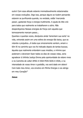 outro! Com essa atitude estareis irremediavelmente estacionados
em vossas evoluções. Digo isso, porque alguns se iludem pensando
estarem se purificando quando, na verdade, estão 'marcando
passo', gastando força e energia inutilmente. A ajuda do Alto virá
para todos que realmente se trabalharem a sério. Não
desperdiçamos Nossas energias de Força com aqueles que
teimosamente marcam passo...
Quantas e quantas vezes, discípulos ainda 'lamentam sua sorte' na
vida, entrando assim em uma esfera de energia tão baixa, que os
retarda e prejudica...A todos que sinceramente sentem, amam e
têm fé no caminho que vos foi indicado depois de tantas buscas;
àqueles que realmente entendem suas missões, o mínimo que
poderiam e deveriam fazer todos os dias de vossas vidas, seria
agradecer à Infinita Justiça Divina pela oportunidade de estare vivos
e no Caminho de volta! AMAI A VIDA POIS SOIS A VIDA, e na
intensidade de vosso Amor e gratidão, vos será dado em dobro!
Com todo meu Amor, vos envolvo em Minha Energia e vos abrigo
em meu Coração!"

Jesus
 
