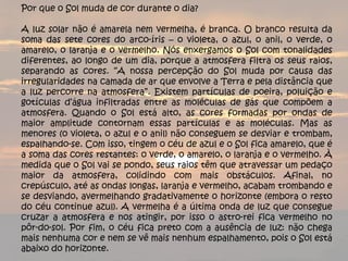 Por que o Sol muda de cor durante o dia?   A luz solar não é amarela nem vermelha, é branca. O branco resulta da soma das sete cores do arco-íris – o violeta, o azul, o anil, o verde, o amarelo, o laranja e o vermelho. Nós enxergamos o Sol com tonalidades diferentes, ao longo de um dia, porque a atmosfera filtra os seus raios, separando as cores. “A nossa percepção do Sol muda por causa das irregularidades na camada de ar que envolve a Terra e pela distância que a luz percorre na atmosfera”. Existem partículas de poeira, poluição e gotículas d’água infiltradas entre as moléculas de gás que compõem a atmosfera. Quando o Sol está alto, as cores formadas por ondas de maior amplitude contornam essas partículas e as moléculas. Mas as menores (o violeta, o azul e o anil) não conseguem se desviar e trombam, espalhando-se. Com isso, tingem o céu de azul e o Sol fica amarelo, que é a soma das cores restantes: o verde, o amarelo, o laranja e o vermelho. À medida que o Sol vai se pondo, seus raios têm que atravessar um pedaço maior da atmosfera, colidindo com mais obstáculos. Afinal, no crepúsculo, até as ondas longas, laranja e vermelho, acabam trombando e se desviando, avermelhando gradativamente o horizonte (embora o resto do céu continue azul). A vermelha é a última onda de luz que consegue cruzar a atmosfera e nos atingir, por isso o astro-rei fica vermelho no pôr-do-sol. Por fim, o céu fica preto com a ausência de luz: não chega mais nenhuma cor e nem se vê mais nenhum espalhamento, pois o Sol está abaixo do horizonte. 