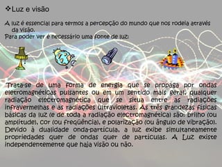 Luz e visão A luz é essencial para termos a percepção do mundo que nos rodeia através da visão. Para poder ver é necessário uma fonte de luz:   Trata-se de uma forma de energia que se propaga por ondas eletromagnéticas pulsantes ou em um sentido mais geral, qualquer radiação electromagnética que se situa entre as radiações infravermelhas e as radiações ultravioletas. As três grandezas físicas básicas da luz (e de toda a radiação electromagnética) são: brilho (ou amplitude), cor (ou freqüência), e polarização (ou ângulo de vibração). Devido à dualidade onda-partícula, a luz exibe simultaneamente propriedades quer de ondas quer de partículas. A Luz existe independentemente que haja visão ou não. 
