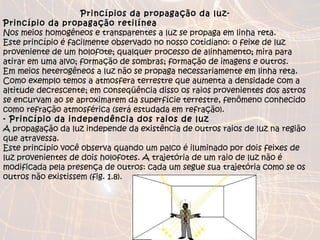 Princípios da propagação da luz-  Princípio da propagação retilínea Nos meios homogêneos e transparentes a luz se propaga em linha reta. Este princípio é facilmente observado no nosso cotidiano: o feixe de luz proveniente de um holofote; qualquer processo de alinhamento; mira para atirar em uma alvo; formação de sombras; formação de imagens e outros. Em meios heterogêneos a luz não se propaga necessariamente em linha reta. Como exemplo temos a atmosfera terrestre que aumenta a densidade com a altitude decrescente; em conseqüência disso os raios provenientes dos astros se encurvam ao se aproximarem da superfície terrestre, fenômeno conhecido como refração atmosférica (será estudada em refração).  - Princípio da independência dos raios de luz A propagação da luz independe da existência de outros raios de luz na região que atravessa. Este princípio você observa quando um palco é iluminado por dois feixes de luz provenientes de dois holofotes. A trajetória de um raio de luz não é modificada pela presença de outros: cada um segue sua trajetória como se os outros não existissem (fig. 1.8). 