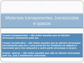 Materiais transparentes, translúcidos
                e opacos

Corpos transparentes – são todos aqueles que se deixam
atravessar totalmente pela luz.

Corpos translúcidos – são todos aqueles que se deixam atravessar
parcialmente pela luz ( uma parte da luz incidente no objecto é
reenviada para trás enquanto a outra parte atravessa o corpo).

Corpos opacos – são todos aqueles que não se deixam atravessar
pela luz, que é totalmente reenviada.
 