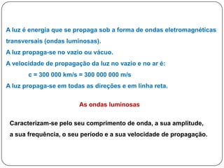 A luz é energia que se propaga sob a forma de ondas eletromagnéticas
transversais (ondas luminosas).
A luz propaga-se no vazio ou vácuo.
A velocidade de propagação da luz no vazio e no ar é:
       c = 300 000 km/s = 300 000 000 m/s
A luz propaga-se em todas as direções e em linha reta.

                        As ondas luminosas

 Caracterizam-se pelo seu comprimento de onda, a sua amplitude,
 a sua frequência, o seu período e a sua velocidade de propagação.
 