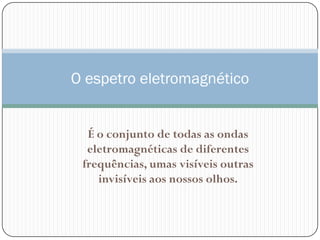O espetro eletromagnético


  É o conjunto de todas as ondas
  eletromagnéticas de diferentes
 frequências, umas visíveis outras
    invisíveis aos nossos olhos.
 
