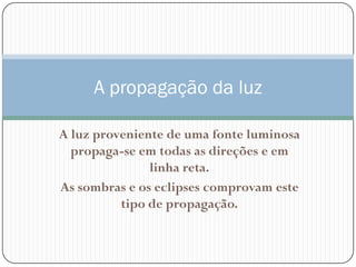 A propagação da luz

A luz proveniente de uma fonte luminosa
  propaga-se em todas as direções e em
               linha reta.
As sombras e os eclipses comprovam este
          tipo de propagação.
 