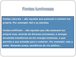 Fontes luminosas

Fontes naturais – são aquelas que possuem e emitem luz
própria. Por exemplo: Sol e as estrelas


Fontes artificiais – são aquelas que não possuem luz
própria mas, através de diversos processos, a energia
envolvida transforma-se em energia luminosa, o que
permite a sua emissão para o exterior. Por exemplo: vela a
arder, lâmpada acesa, semáforos da via pública…
 