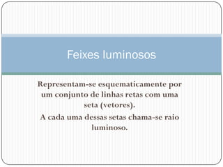 Feixes luminosos

Representam-se esquematicamente por
 um conjunto de linhas retas com uma
           seta (vetores).
A cada uma dessas setas chama-se raio
             luminoso.
 
