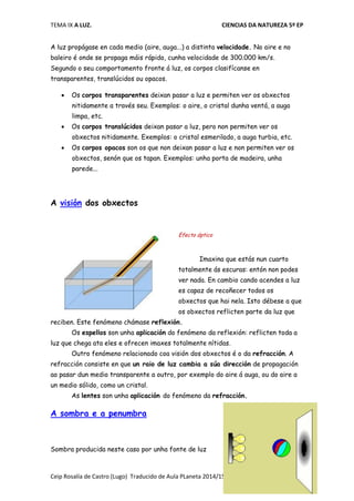 TEMA IX A LUZ. CIENCIAS DA NATUREZA 5º EP
Ceip Rosalía de Castro (Lugo) Traducido de Aula PLaneta 2014/15
A luz propágase en cada medio (aire, auga...) a distinta velocidade. No aire e no
baleiro é onde se propaga máis rápido, cunha velocidade de 300.000 km/s.
Segundo o seu comportamento fronte á luz, os corpos clasifícanse en
transparentes, translúcidos ou opacos.
 Os corpos transparentes deixan pasar a luz e permiten ver os obxectos
nitidamente a través seu. Exemplos: o aire, o cristal dunha ventá, a auga
limpa, etc.
 Os corpos translúcidos deixan pasar a luz, pero non permiten ver os
obxectos nitidamente. Exemplos: o cristal esmerilado, a auga turbia, etc.
 Os corpos opacos son os que non deixan pasar a luz e non permiten ver os
obxectos, senón que os tapan. Exemplos: unha porta de madeira, unha
parede...
A visión dos obxectos
Efecto óptico
Imaxina que estás nun cuarto
totalmente ás escuras: entón non podes
ver nada. En cambio cando acendes a luz
es capaz de recoñecer todos os
obxectos que hai nela. Isto débese a que
os obxectos reflicten parte da luz que
reciben. Este fenómeno chámase reflexión.
Os espellos son unha aplicación do fenómeno da reflexión: reflicten toda a
luz que chega ata eles e ofrecen imaxes totalmente nítidas.
Outro fenómeno relacionado coa visión dos obxectos é o da refracción. A
refracción consiste en que un raio de luz cambia a súa dirección de propagación
ao pasar dun medio transparente a outro, por exemplo do aire á auga, ou do aire a
un medio sólido, como un cristal.
As lentes son unha aplicación do fenómeno da refracción.
A sombra e a penumbra
Sombra producida neste caso por unha fonte de luz
 