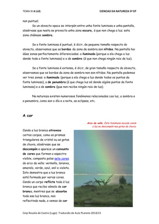 TEMA IX A LUZ. CIENCIAS DA NATUREZA 5º EP
Ceip Rosalía de Castro (Lugo) Traducido de Aula PLaneta 2014/15
non puntual.
Se un obxecto opaco se interpón entre unha fonte luminosa e unha pantalla,
obsérvase que nesta se proxecta unha zona escura, á que non chega a luz; esta
zona chámase sombra.
Se a fonte luminosa é puntual, é dicir, de pequeno tamaño respecto do
obxecto, observamos que os bordos da zona de sombra son nítidos. Na pantalla hai
dúas zonas perfectamente diferenciadas: a iluminada (porque a ela chega a luz
dende toda a fonte luminosa) e a de sombra (á que non chega ningún raio de luz).
Se a fonte luminosa é extensa, é dicir, de gran tamaño respecto do obxecto,
observamos que os bordos da zona de sombra non son nítidos. Na pantalla podemos
ver tres zonas: a iluminada (porque a ela chega a luz dende todos os puntos da
fonte luminosa), a de penumbra (á que chega luz só dende algúns puntos da fonte
luminosa) e a de sombra (que non recibe ningún raio de luz).
Na natureza existen numerosos fenómenos relacionados coa luz, a sombra e
a penumbra, como son o día e a noite, as eclipses, etc.
A cor
Arco da vella. Este fenómeno sucede cando
a luz se descompón nas gotas de chuvia.
Cando a luz branca atravesa
certos corpos, como os prismas
triangulares de cristal ou as gotas
de chuvia, obsérvase que se
descompón e aparece un conxunto
de cores que forman o espectro
visible, composto polas sete cores
do arco da vella: vermello, laranxa,
amarelo, verde, azul, anil e violeta.
Isto demostra que a luz branca
está formada por varias cores.
Cando un corpo reflicte toda á luz
branca que recibe vémolo de cor
branca, mentres que se absorbe
toda esa luz branca, non
reflectindo nada, o vemos de cor
 
