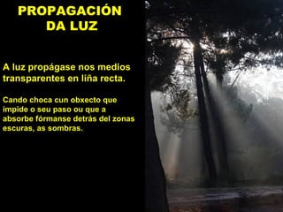 PROPAGACIÓN
DA LUZ
A luz propágase nos medios
transparentes en liña recta.
Cando choca cun obxecto que
impide o seu paso ou que a
absorbe fórmanse detrás del zonas
escuras, as sombras.
 