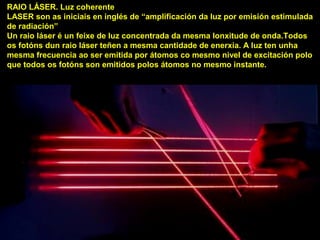 RAIO LÁSER. Luz coherente
LASER son as iniciais en inglés de “amplificación da luz por emisión estimulada
de radiación”
Un raio láser é un feixe de luz concentrada da mesma lonxitude de onda.Todos
os fotóns dun raio láser teñen a mesma cantidade de enerxía. A luz ten unha
mesma frecuencia ao ser emitida por átomos co mesmo nivel de excitación polo
que todos os fotóns son emitidos polos átomos no mesmo instante.
 