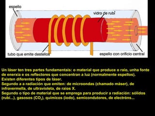 USOS
Un láser ten tres partes fundamentais: o material que produce o raio, unha fonte
de enerxía e os reflectores que concentran a luz (normalmente espellos).
Existen diferentes tipos de láser.
Segundo a a radiación que emiten: de microondas (chamado máser), de
infravermella, de ultravioleta, de raios X.
Segundo o tipo de material que se emprega para producir a radiación: sólidos
(rubí...), gasosos (CO2), químicos (iodo), semicondutores, de electróns...
 