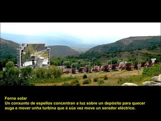 Forno solar
Un conxunto de espellos concentran a luz sobre un depósito para quecer
auga e mover unha turbina que á súa vez move un xerador eléctrico.
 