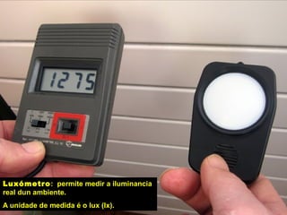 Luxómetro: permite medir a iluminancia
real dun ambiente.
A unidade de medida é o lux (lx).
 