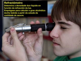 USOS
Refractómetro
Determina a densidade dun líquido en
función da refracción da luz.
Emprégase para calcular o grao alcohólico
dunha bebida a partir do estudo da
cantidade de azucre.
 
