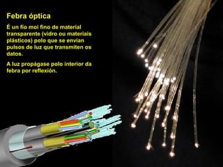 Febra óptica
É un fío moi fino de material
transparente (vidro ou materiais
plásticos) polo que se envían
pulsos de luz que transmiten os
datos.
A luz propágase polo interior da
febra por reflexión.
 