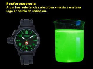 Fosforescencia
Algunhas substancias absorben enerxía e emítena
logo en forma de radiación.
 