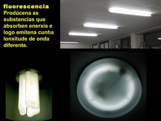 fluorescencia
Prodúcena as
substancias que
absorben enerxía e
logo emítena cunha
lonxitude de onda
diferente.
 