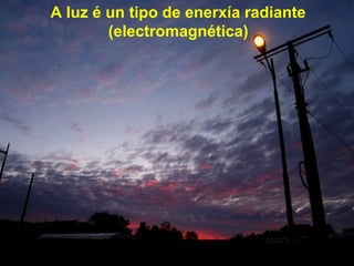 A luz é un tipo de enerxía radiante
(electromagnética)
 