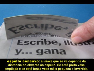 espello cóncavo
espello cóncavo: a imaxe que se ve depende da
distancia do obxecto ao espello. Se está preto vese
ampliada e se está lonxe vese máis pequena e invertida.
 