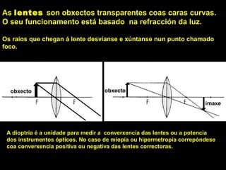 As lentes son obxectos transparentes coas caras curvas.
O seu funcionamento está basado na refracción da luz.
Os raios que chegan á lente desvíanse e xúntanse nun punto chamado
foco.
A dioptría é a unidade para medir a converxencia das lentes ou a potencia
dos instrumentos ópticos. No caso de miopía ou hipermetropía correpóndese
coa converxencia positiva ou negativa das lentes correctoras.
 