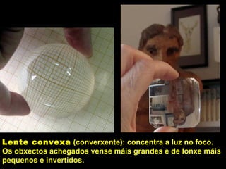 Lente convexa (converxente): concentra a luz no foco.
Os obxectos achegados vense máis grandes e de lonxe máis
pequenos e invertidos.
 