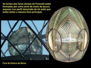 DA
As lentes dos faros (lentes de Fresnel) están
formadas por unha serie de aneis de pouco
espesor cun perfil deseñado de tal xeito que
todas teñen o mesmo foco principal.
Faro de Estaca de Bares
 
