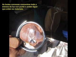 As lentes convexas concentran toda a
enerxía da luz nun punto e poden facer
que ardan os materiais.
 