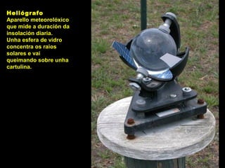 Heliógrafo
Aparello meteorolóxico
que mide a duración da
insolación diaria.
Unha esfera de vidro
concentra os raios
solares e vai
queimando sobre unha
cartulina.
 