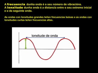 A frecuencia dunha onda é o seu número de vibracións.
A lonxitude dunha onda é a distancia entre o seu extremo inicial
e o da seguinte onda.
As ondas con lonxitudes grandes teñen frecuencias baixas e as ondas con
lonxitudes curtas teñen frecuencias altas.
 