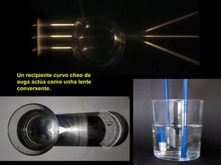 Un recipiente curvo cheo de
auga actúa como unha lente
converxente.
 
