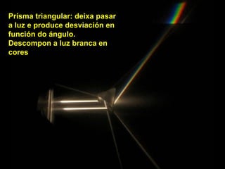 Prisma triangular: deixa pasar
a luz e produce desviación en
función do ángulo.
Descompon a luz branca en
cores
 