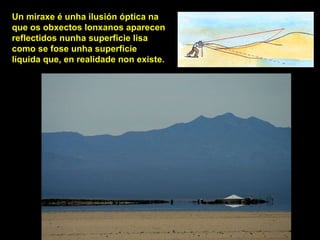 Un miraxe é unha ilusión óptica na
que os obxectos lonxanos aparecen
reflectidos nunha superficie lisa
como se fose unha superficie
líquida que, en realidade non existe.
 
