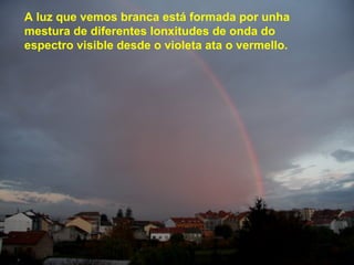 A luz que vemos branca está formada por unha
mestura de diferentes lonxitudes de onda do
espectro visible desde o violeta ata o vermello.
 