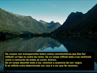 Os corpos non transparentes teñen unhas características que lles fan
reflectir un tipo ou outro de cores. Se un corpo reflicte toda a luz verémolo
como o conxunto de todas as cores: branco.
Se un corpo absorbe toda a luz, veremos a ausencia de cor: negro.
E se reflicte unha determinada cor, esa é a cor que lle veremos.
 