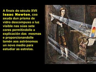 A finais do século XVII
Isaac Newton, coa
axuda dun prisma de
vidro descompuxo a luz
visible nas súas sete
cores permitindolle a
explicación das mesmas
e proporcionandolle
tamén aos astrónomos
un novo medio para
estudiar as estrelas.
 