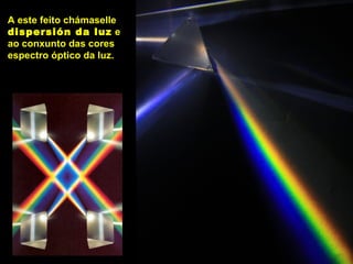A este feito chámaselle
dispersión da luz e
ao conxunto das cores
espectro óptico da luz.
 