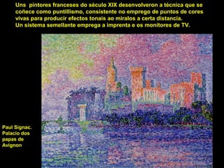 Uns pintores franceses do século XIX desenvolveron a técnica que se
coñece como puntillismo, consistente no emprego de puntos de cores
vivas para producir efectos tonais ao miralos a certa distancia.
Un sistema semellante emprega a imprenta e os monitores de TV.
Paul Signac.
Palacio dos
papas de
Avignon
 