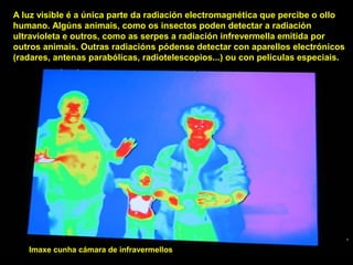 A luz visible é a única parte da radiación electromagnética que percibe o ollo
humano. Algúns animais, como os insectos poden detectar a radiación
ultravioleta e outros, como as serpes a radiación infrevermella emitida por
outros animais. Outras radiacións pódense detectar con aparellos electrónicos
(radares, antenas parabólicas, radiotelescopios...) ou con películas especiais.
Imaxe cunha cámara de infravermellos
 