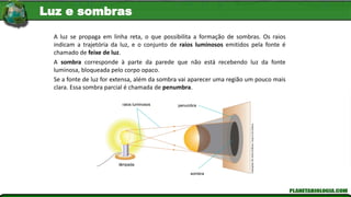 raios luminosos
lâmpada
sombra
penumbra
Ilustrações:
Kln
Artes
Gráficas
/
Arquivo
Da
Editora
A luz se propaga em linha reta, o que possibilita a formação de sombras. Os raios
indicam a trajetória da luz, e o conjunto de raios luminosos emitidos pela fonte é
chamado de feixe de luz.
A sombra corresponde à parte da parede que não está recebendo luz da fonte
luminosa, bloqueada pelo corpo opaco.
Se a fonte de luz for extensa, além da sombra vai aparecer uma região um pouco mais
clara. Essa sombra parcial é chamada de penumbra.
Luz e sombras
 